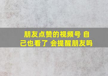 朋友点赞的视频号 自己也看了 会提醒朋友吗